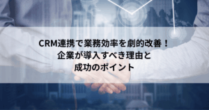 CRM連携で業務効率を劇的改善！ 企業が導入すべき理由と 成功のポイント