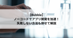 【Bubble】 ノーコードでアプリ開発を加速！ 失敗しない方法も併せて解説