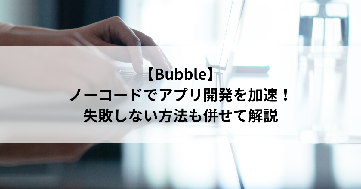 【Bubble】 ノーコードでアプリ開発を加速! 失敗しない方法も併せて解説