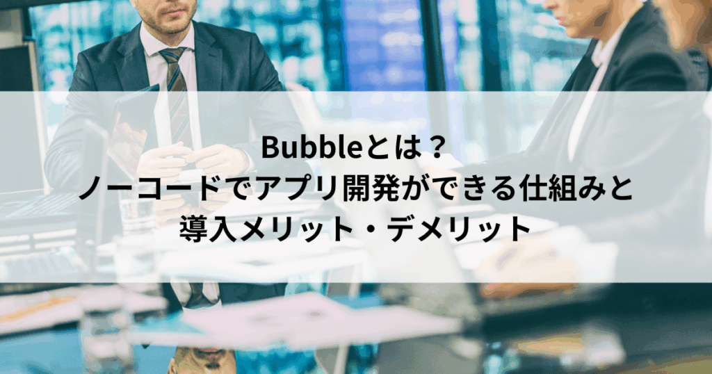 Bubbleとは？ ノーコードでアプリ開発ができる仕組みと 導入メリット・デメリット