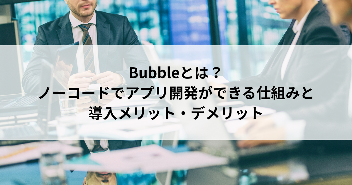 Bubbleとは？ ノーコードでアプリ開発ができる仕組みと 導入メリット・デメリット