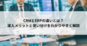 CRMとERPの違いとは？ 導入メリットと使い分けをわかりやすく解説