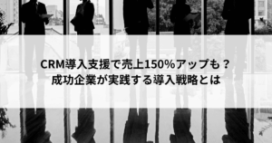 CRM導入支援で売上150％アップも？ 成功企業が実践する導入戦略とは